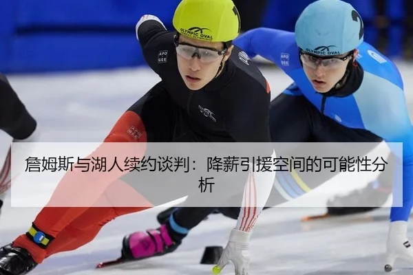 詹姆斯与湖人续约谈判：降薪引援空间的可能性分析